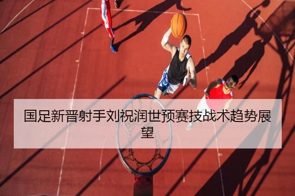 国足新晋射手刘祝润世预赛技战术趋势展望